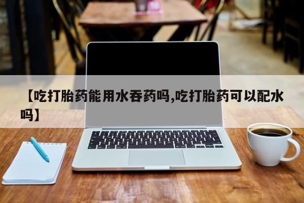 流产药使用【吃打胎药能用水吞药吗,吃打胎药可以配水吗】