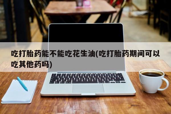 流产药使用吃打胎药能不能吃花生油(吃打胎药期间可以吃其他药吗)