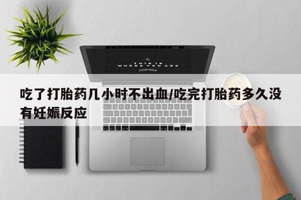流产药使用吃了打胎药几小时不出血/吃完打胎药多久没有妊娠反应
