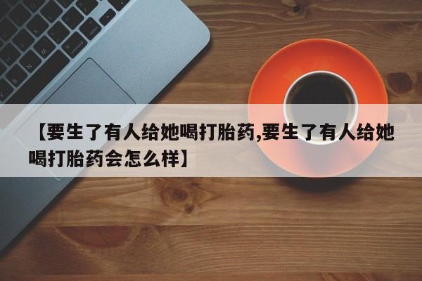 流产药使用【要生了有人给她喝打胎药,要生了有人给她喝打胎药会怎么样】