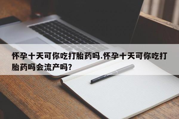 流产药使用怀孕十天可你吃打胎药吗.怀孕十天可你吃打胎药吗会流产吗？
