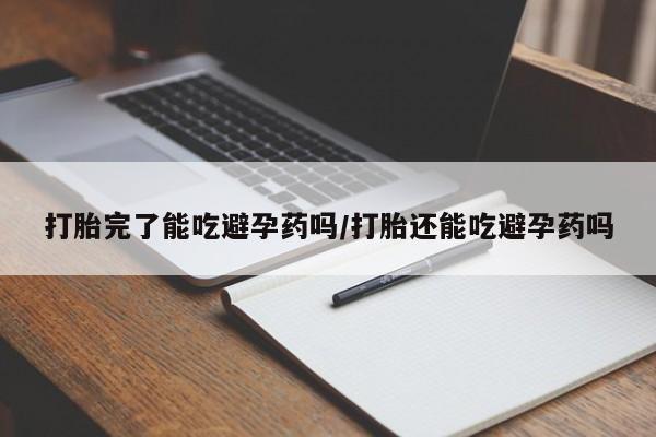 流产药使用打胎完了能吃避孕药吗/打胎还能吃避孕药吗