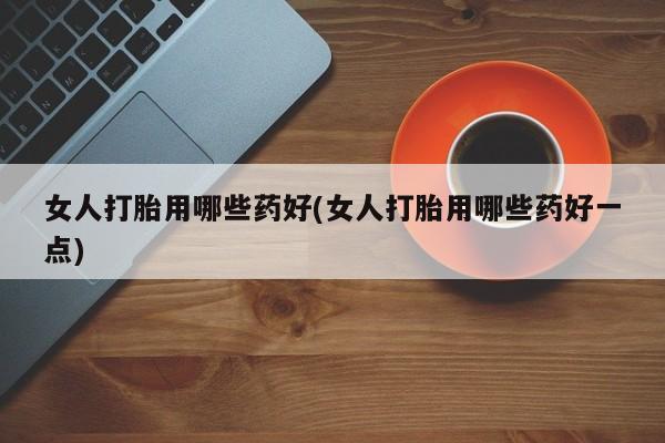 流产药使用女人打胎用哪些药好(女人打胎用哪些药好一点)