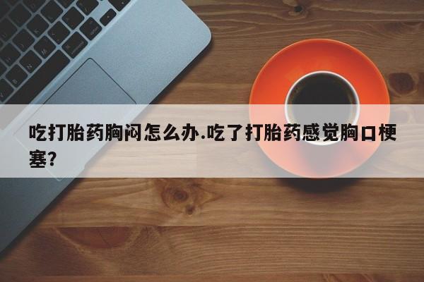 流产药使用吃打胎药胸闷怎么办.吃了打胎药感觉胸口梗塞？