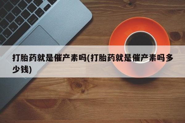 流产药使用打胎药就是催产素吗(打胎药就是催产素吗多少钱)