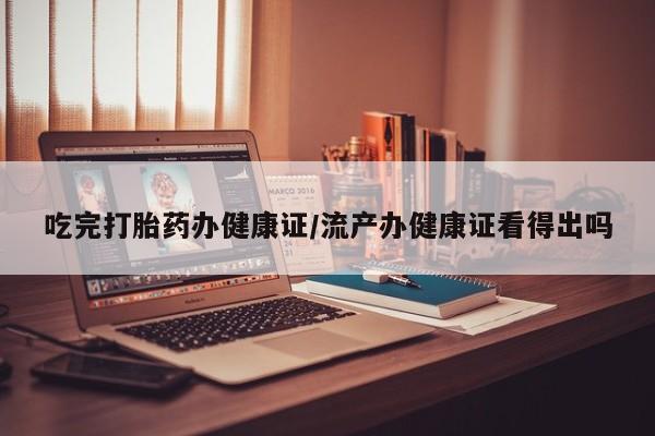 流产药使用吃完打胎药办健康证/流产办健康证看得出吗