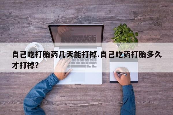 流产药使用自己吃打胎药几天能打掉.自己吃药打胎多久才打掉？
