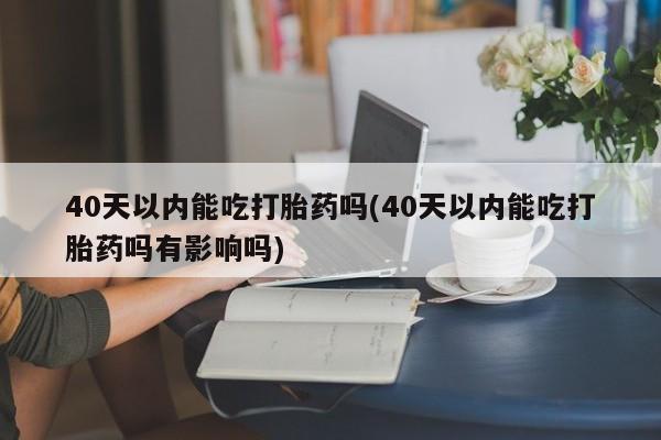 流产药使用40天以内能吃打胎药吗(40天以内能吃打胎药吗有影响吗)