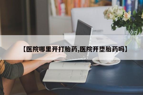流产药使用【医院哪里开打胎药,医院开堕胎药吗】
