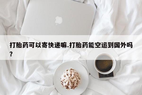 流产药使用打胎药可以寄快递嘛.打胎药能空运到国外吗？