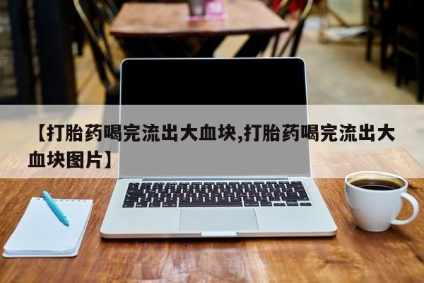 流产药使用【打胎药喝完流出大血块,打胎药喝完流出大血块图片】