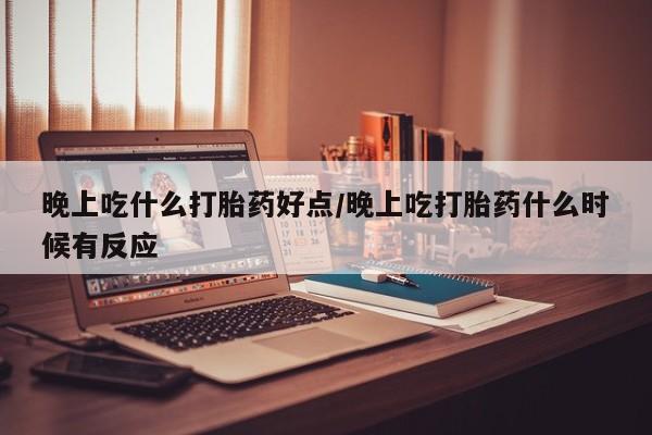 流产药使用晚上吃什么打胎药好点/晚上吃打胎药什么时候有反应