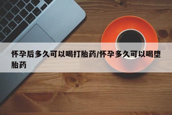 流产药使用怀孕后多久可以喝打胎药/怀孕多久可以喝堕胎药