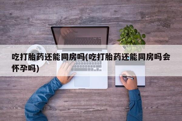 流产药使用吃打胎药还能同房吗(吃打胎药还能同房吗会怀孕吗)