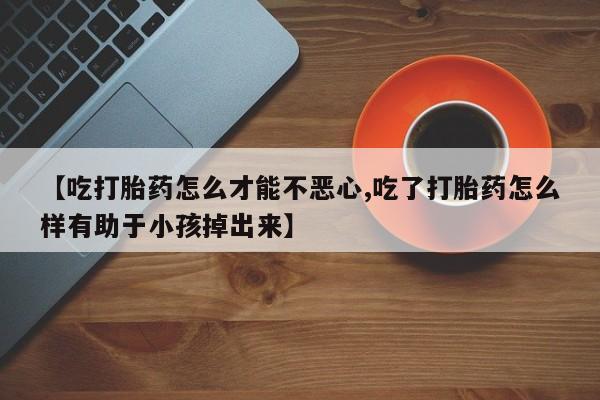 流产药使用【吃打胎药怎么才能不恶心,吃了打胎药怎么样有助于小孩掉出来】