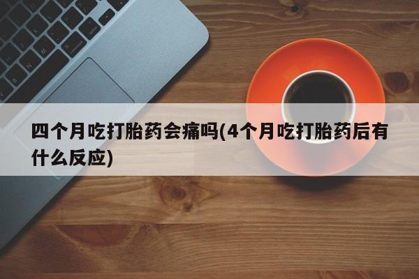 流产药使用四个月吃打胎药会痛吗(4个月吃打胎药后有什么反应)