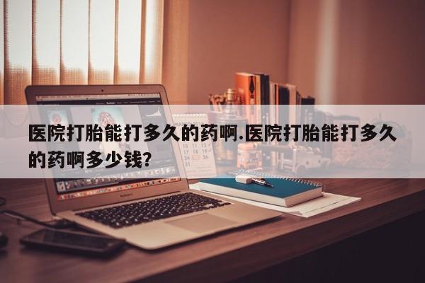 流产药使用医院打胎能打多久的药啊.医院打胎能打多久的药啊多少钱？