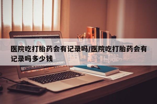 流产药使用医院吃打胎药会有记录吗/医院吃打胎药会有记录吗多少钱
