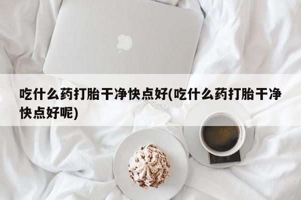 流产药使用吃什么药打胎干净快点好(吃什么药打胎干净快点好呢)