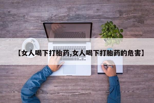 流产药使用【女人喝下打胎药,女人喝下打胎药的危害】