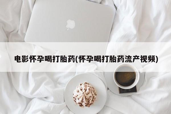 流产药使用电影怀孕喝打胎药(怀孕喝打胎药流产视频)