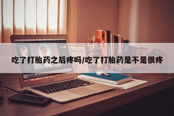 流产药使用吃了打胎药之后疼吗/吃了打胎药是不是很疼