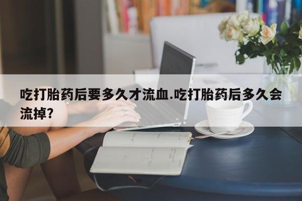 流产药使用吃打胎药后要多久才流血.吃打胎药后多久会流掉？