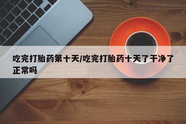 流产药使用吃完打胎药第十天/吃完打胎药十天了干净了正常吗