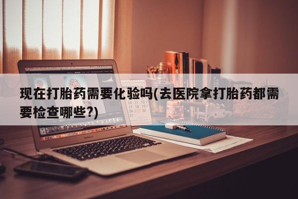 流产药使用现在打胎药需要化验吗(去医院拿打胎药都需要检查哪些?)