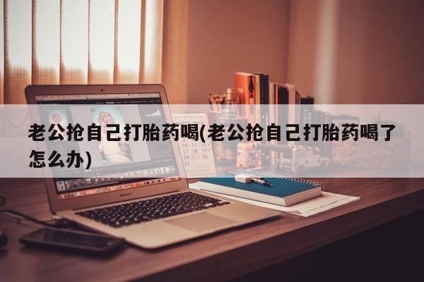 流产药使用老公抢自己打胎药喝(老公抢自己打胎药喝了怎么办)