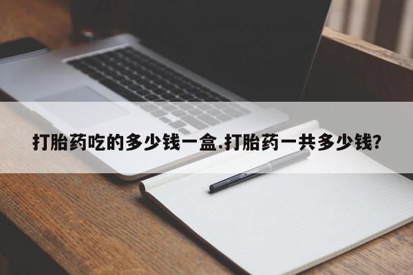 流产药使用打胎药吃的多少钱一盒.打胎药一共多少钱？