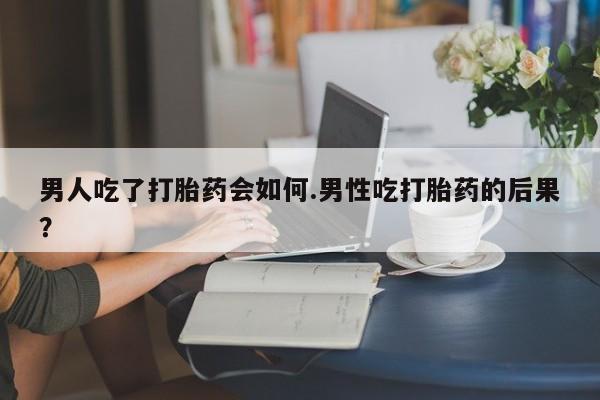 流产药使用男人吃了打胎药会如何.男性吃打胎药的后果？