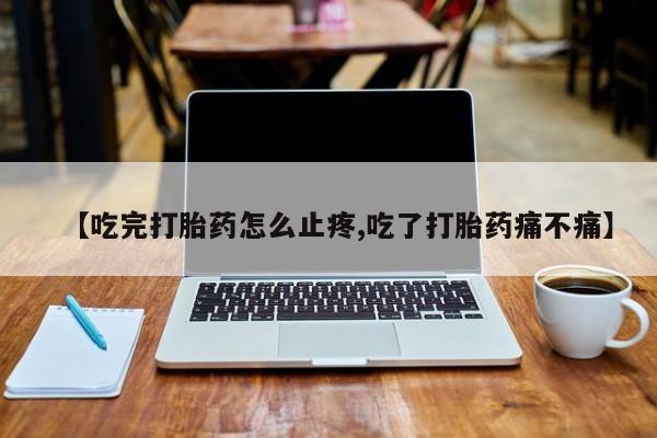 流产药使用【吃完打胎药怎么止疼,吃了打胎药痛不痛】