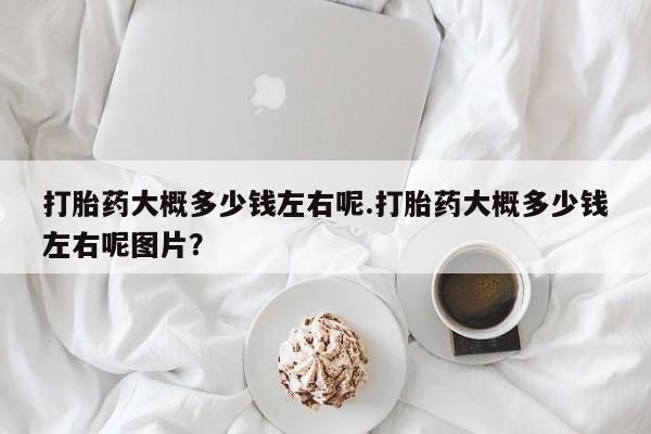 流产药使用打胎药大概多少钱左右呢.打胎药大概多少钱左右呢图片？