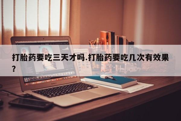 流产药使用打胎药要吃三天才吗.打胎药要吃几次有效果？