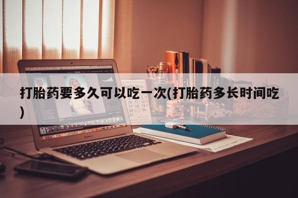 流产药使用打胎药要多久可以吃一次(打胎药多长时间吃)