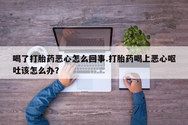 流产药使用喝了打胎药恶心怎么回事.打胎药喝上恶心呕吐该怎么办？