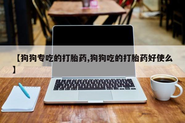 流产药使用【狗狗专吃的打胎药,狗狗吃的打胎药好使么】