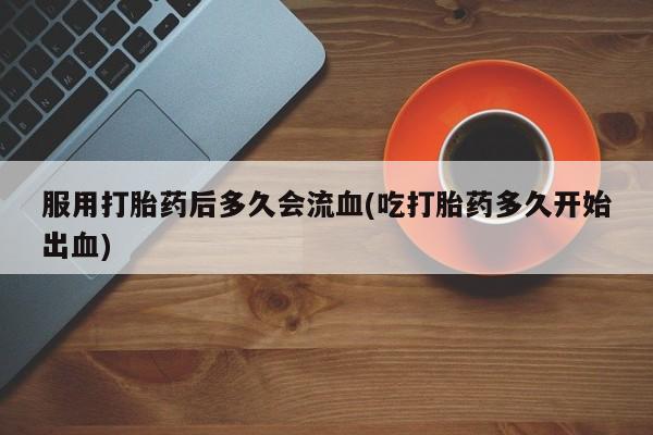 流产药使用服用打胎药后多久会流血(吃打胎药多久开始出血)