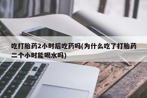 流产药使用吃打胎药2小时后吃药吗(为什么吃了打胎药二个小时能喝水吗)