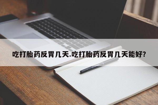 流产药使用吃打胎药反胃几天.吃打胎药反胃几天能好？