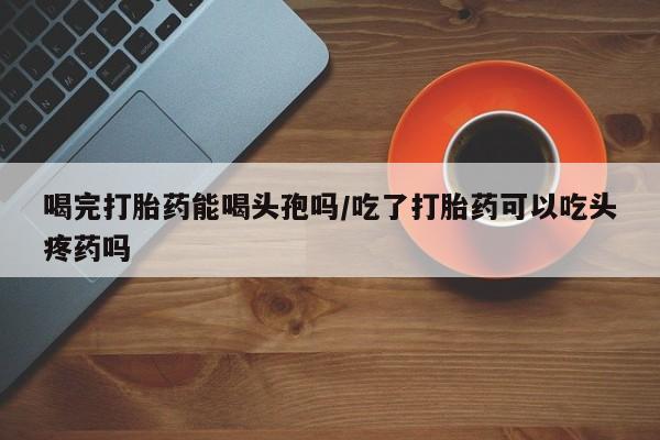 流产药使用喝完打胎药能喝头孢吗/吃了打胎药可以吃头疼药吗