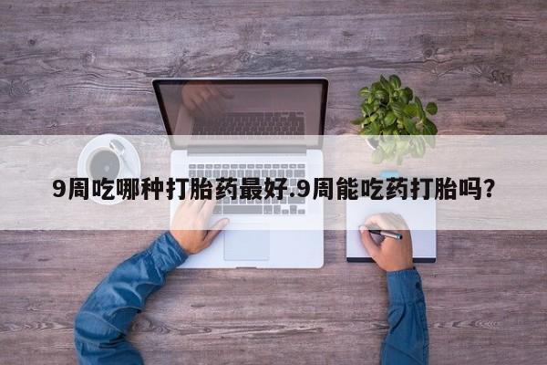 流产药使用9周吃哪种打胎药最好.9周能吃药打胎吗？
