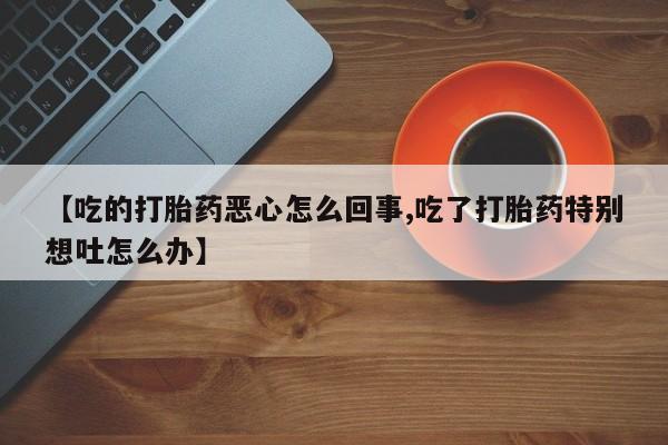 流产药使用【吃的打胎药恶心怎么回事,吃了打胎药特别想吐怎么办】