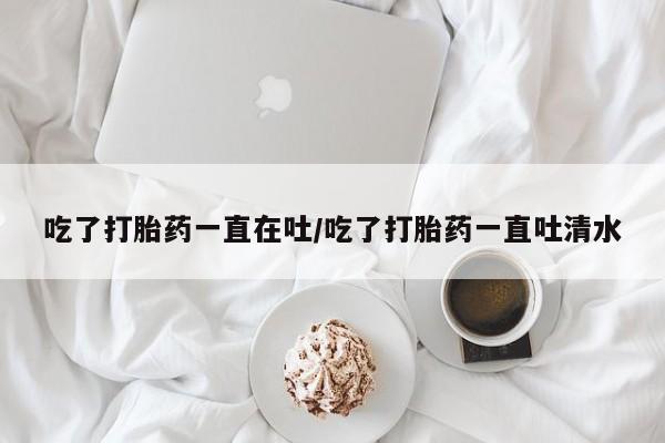 流产药使用吃了打胎药一直在吐/吃了打胎药一直吐清水