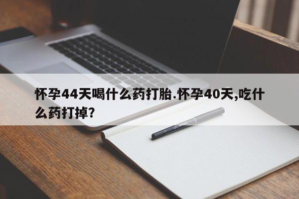 流产药使用怀孕44天喝什么药打胎.怀孕40天,吃什么药打掉？