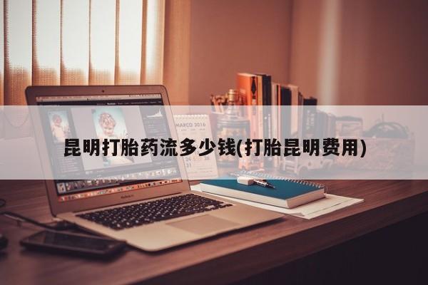 流产药使用昆明打胎药流多少钱(打胎昆明费用)