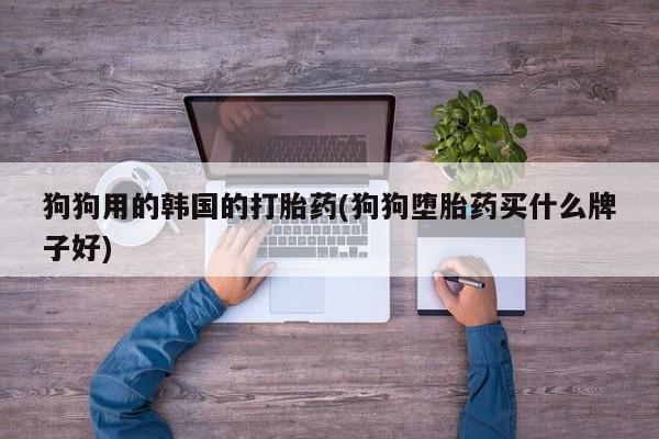 流产药使用狗狗用的韩国的打胎药(狗狗堕胎药买什么牌子好)