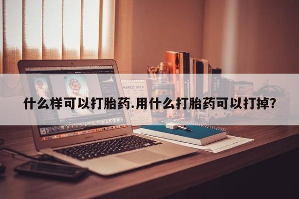 流产药使用什么样可以打胎药.用什么打胎药可以打掉？