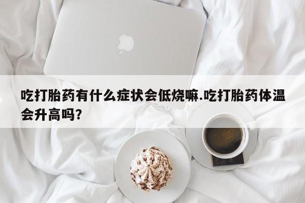 流产药使用吃打胎药有什么症状会低烧嘛.吃打胎药体温会升高吗？